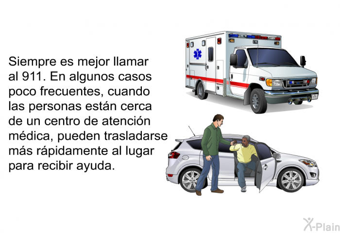 Siempre es mejor llamar al 911. En algunos casos poco frecuentes, cuando las personas estn cerca de un centro de atencin mdica, pueden trasladarse ms rpidamente al lugar para recibir ayuda.