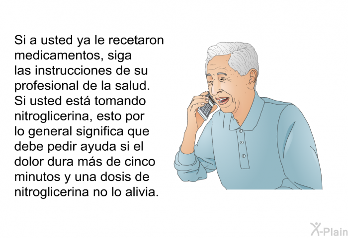 Si a usted ya le recetaron medicamentos, siga las instrucciones de su profesional de la salud. Si usted est tomando nitroglicerina, esto por lo general significa que debe pedir ayuda si el dolor dura ms de cinco minutos y una dosis de nitroglicerina no lo alivia.