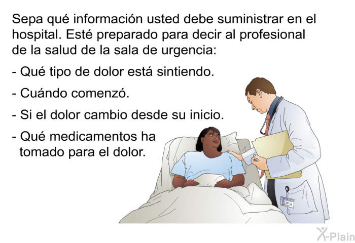 Sepa qu informacin usted debe suministrar en el hospital. Est preparado para decir al profesional de la salud de la sala de urgencia:  Qu tipo de dolor est sintiendo. Cundo comenz. Si el dolor cambio desde su inicio. Qu medicamentos ha tomado para el dolor.