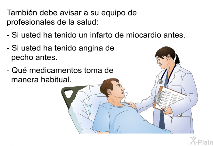 Tambin debe avisar a su equipo de profesionales de la salud:  Si usted ha tenido un infarto de miocardio antes. Si usted ha tenido angina de pecho antes. Qu medicamentos toma de manera habitual.
