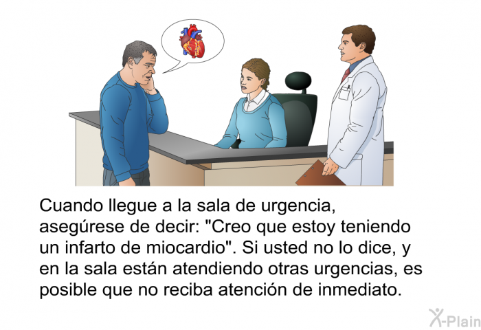 Cuando llegue a la sala de urgencia, asegrese de decir: “Creo que estoy teniendo un infarto de miocardio”. Si usted no lo dice, y en la sala estn atendiendo otras urgencias, es posible que no reciba atencin de inmediato.