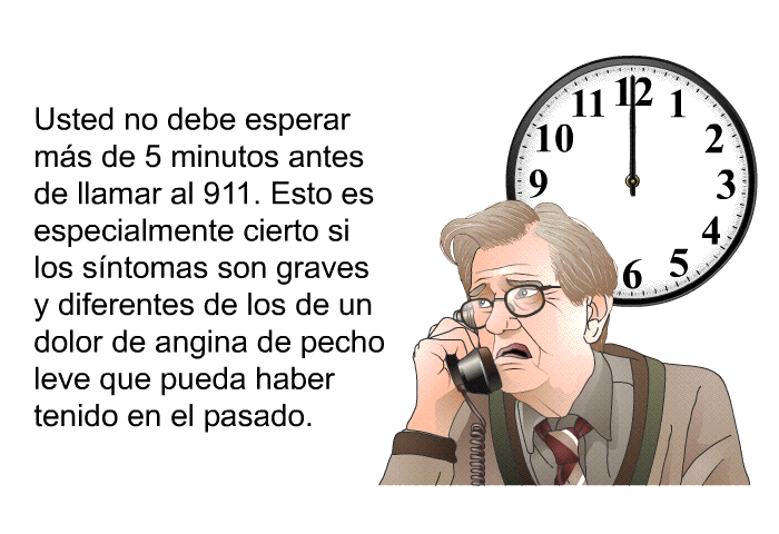Usted no debe esperar ms de 5 minutos antes de llamar al 911. Esto es especialmente cierto si los sntomas son graves y diferentes de los de un dolor de angina de pecho leve que pueda haber tenido en el pasado.
