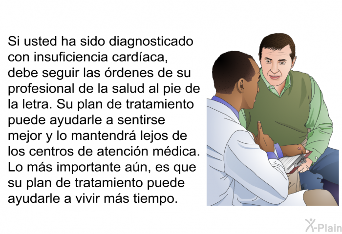 Si usted ha sido diagnosticado con insuficiencia cardaca, debe seguir las rdenes de su profesional de la salud al pie de la letra. Su plan de tratamiento puede ayudarle a sentirse mejor y lo mantendr lejos de los centros de atencin mdica. Lo ms importante an, es que su plan de tratamiento puede ayudarle a vivir ms tiempo.