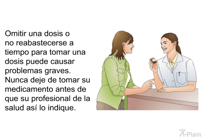 Omitir una dosis o no reabastecerse a tiempo para tomar una dosis puede causar problemas graves. Nunca deje de tomar su medicamento antes de que su profesional de la salud as lo indique.