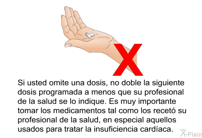 Si usted omite una dosis, no doble la siguiente dosis programada a menos que su profesional de la salud se lo indique. Es muy importante tomar los medicamentos tal como los recet su profesional de la salud, en especial aquellos usados para tratar la insuficiencia cardaca.