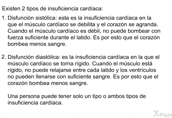 Existen 2 tipos de insuficiencia cardaca:  Disfuncin sistlica: esta es la insuficiencia cardaca en la que el msculo cardaco se debilita y el corazn se agranda. Cuando el msculo cardaco es dbil, no puede bombear con fuerza suficiente durante el latido. Es por esto que el corazn bombea menos sangre. Disfuncin diastlica: es la insuficiencia cardaca en la que el msculo cardaco se torna rgido. Cuando el msculo est rgido, no puede relajarse entre cada latido y los ventrculos no pueden llenarse con suficiente sangre. Es por esto que el corazn bombea menos sangre.  
 Una persona puede tener solo un tipo o ambos tipos de insuficiencia cardaca.