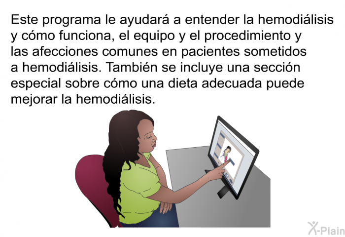 Esta informacin acerca de su salud le ayudar a entender la hemodilisis y cmo funciona, el equipo y el procedimiento y las afecciones comunes en pacientes sometidos a hemodilisis. Tambin se incluye una seccin especial sobre cmo una dieta adecuada puede mejorar la hemodilisis.