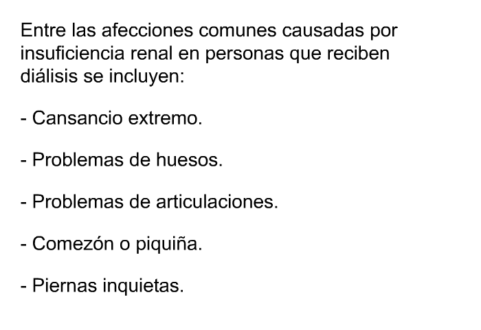 Entre las afecciones comunes causadas por insuficiencia renal en personas que reciben dilisis se incluyen:  Cansancio extremo. Problemas de huesos. Problemas de articulaciones. Comezn o piquia. Piernas inquietas.