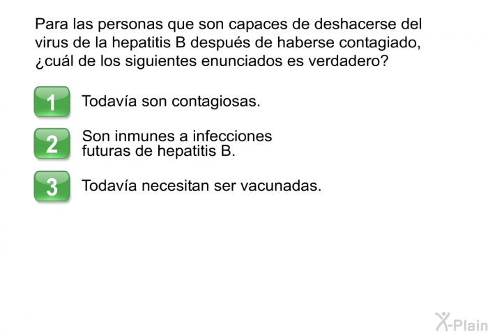 Para las personas que son capaces de deshacerse del virus de la hepatitis B despus de haberse contagiado, ¿cul de los siguientes enunciados es verdadero?  Todava son contagiosas. Son inmunes a infecciones futuras de hepatitis B. Todava necesitan ser vacunadas.