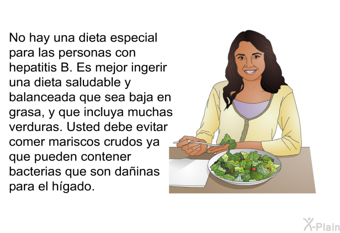 No hay una dieta especial para las personas con hepatitis B. Es mejor ingerir una dieta saludable y balanceada que sea baja en grasa, y que incluya muchas verduras. Usted debe evitar comer mariscos crudos ya que pueden contener bacterias que son dainas para el hgado.