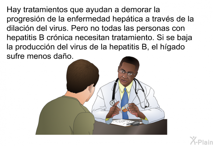 Hay tratamientos que ayudan a demorar la progresin de la enfermedad heptica a travs de la dilacin del virus. Pero no todas las personas con hepatitis B crnica necesitan tratamiento. Si se baja la produccin del virus de la hepatitis B, el hgado sufre menos dao.