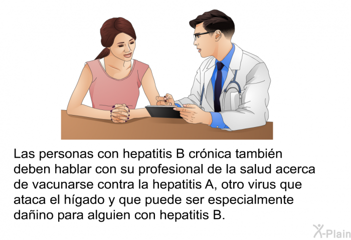 Las personas con hepatitis B crnica tambin deben hablar con su profesional de la salud acerca de vacunarse contra la hepatitis A, otro virus que ataca el hgado y que puede ser especialmente daino para alguien con hepatitis B.
