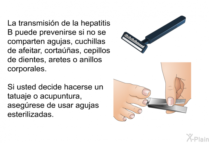 La transmisi�n de la hepatitis B puede prevenirse si no se comparten agujas, cuchillas de afeitar, corta��as, cepillos de dientes, aretes o anillos corporales. Si usted decide hacerse un tatuaje o acupuntura, aseg�rese de usar agujas esterilizadas.