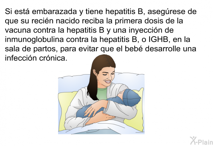 Si est� embarazada y tiene hepatitis B, aseg�rese de que su reci�n nacido reciba la primera dosis de la vacuna contra la hepatitis B y una inyecci�n de inmunoglobulina contra la hepatitis B, o IGHB, en la sala de partos, para evitar que el beb� desarrolle una infecci�n cr�nica.