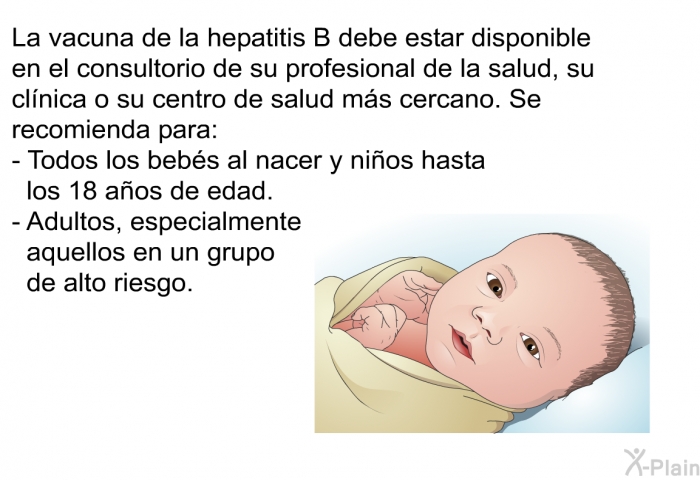 La vacuna de la hepatitis B debe estar disponible en el consultorio de su profesional de la salud, su cl�nica o su centro de salud m�s cercano. Se recomienda para:  Todos los beb�s al nacer y ni�os hasta los 18 a�os de edad. Adultos, especialmente aquellos en un grupo de alto riesgo.