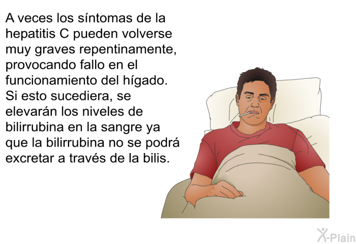 A veces los sntomas de la hepatitis C pueden volverse muy graves repentinamente, provocando fallo en el funcionamiento del hgado. Si esto sucediera, se elevarn los niveles de bilirrubina en la sangre ya que la bilirrubina no se podr excretar a travs de la bilis.