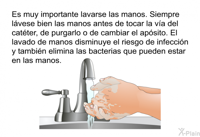 Es muy importante lavarse las manos. Siempre lvese bien las manos antes de tocar la va del catter, de purgarlo o de cambiar el apsito. El lavado de manos disminuye el riesgo de infeccin y tambin elimina las bacterias que pueden estar en las manos.