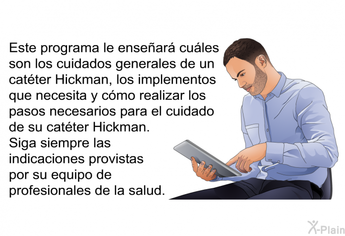 Esta informacin acerca de su salud le ensear cules son los cuidados generales de un catter Hickman, los implementos que necesita y cmo realizar los pasos necesarios para el cuidado de su catter Hickman. Siga siempre las indicaciones provistas por su equipo de profesionales de la salud.