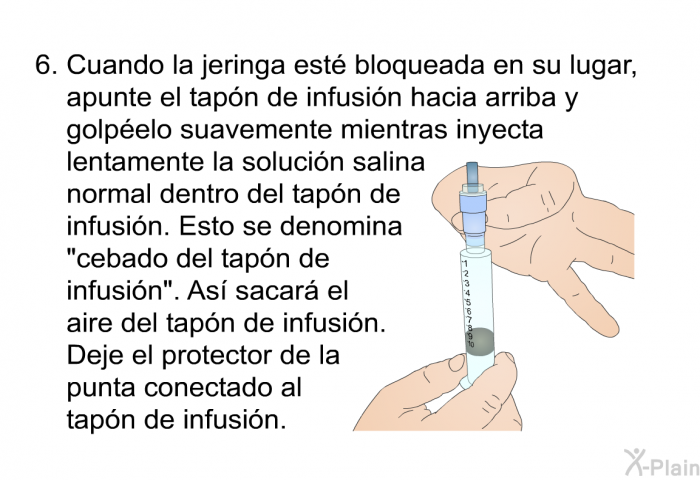 Cuando la jeringa est� bloqueada en su lugar, apunte el tap�n de infusi�n hacia arriba y golp�elo suavemente mientras inyecta lentamente la soluci�n salina normal dentro del tap�n de infusi�n. Esto se denomina &ldquo;cebado del tap�n de infusi�n&rdquo;. As� sacar� el aire del tap�n de infusi�n. Deje el protector de la punta conectado al tap�n de infusi�n.