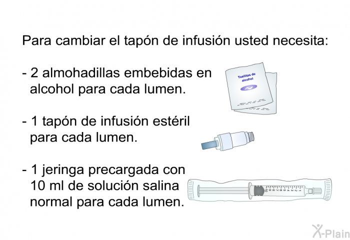 Para cambiar el tap�n de infusi�n usted necesita:  2 almohadillas embebidas en alcohol para cada lumen. 1 tap�n de infusi�n est�ril para cada lumen. 1 jeringa precargada con 10 ml de soluci�n salina normal para cada lumen.