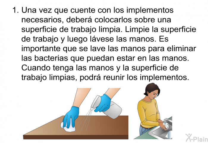 Una vez que cuente con los implementos necesarios, deber� colocarlos sobre una superficie de trabajo limpia. Limpie la superficie de trabajo y luego l�vese las manos. Es importante que se lave las manos para eliminar las bacterias que puedan estar en las manos. Cuando tenga las manos y la superficie de trabajo limpias, podr� reunir los implementos.