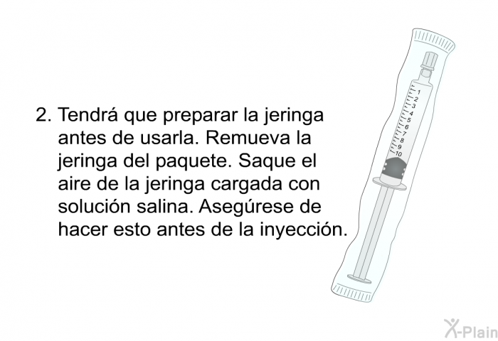 Tendr� que preparar la jeringa antes de usarla. Remueva la jeringa del paquete. Saque el aire de la jeringa cargada con soluci�n salina. Aseg�rese de hacer esto antes de la inyecci�n.