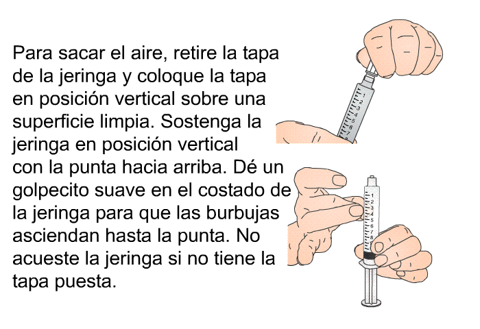 Para sacar el aire, retire la tapa de la jeringa y coloque la tapa en posici�n vertical sobre una superficie limpia. Sostenga la jeringa en posici�n vertical con la punta hacia arriba. D� un golpecito suave en el costado de la jeringa para que las burbujas asciendan hasta la punta. No acueste la jeringa si no tiene la tapa puesta.