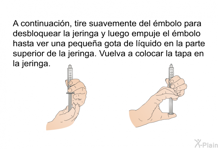 A continuaci�n, tire suavemente del �mbolo para desbloquear la jeringa y luego empuje el �mbolo hasta ver una peque�a gota de l�quido en la parte superior de la jeringa. Vuelva a colocar la tapa en la jeringa.