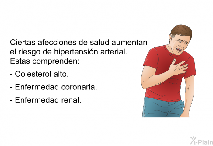 Ciertas afecciones de salud aumentan el riesgo de hipertensi�n arterial. Estas comprenden:  Colesterol alto. Enfermedad coronaria. Enfermedad renal.