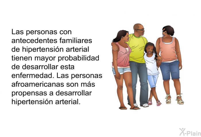 Las personas con antecedentes familiares de hipertensi�n arterial tienen mayor probabilidad de desarrollar esta enfermedad. Las personas afroamericanas son m�s propensas a desarrollar hipertensi�n arterial.