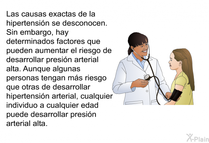 Las causas exactas de la hipertensi�n se desconocen. Sin embargo, hay determinados factores que pueden aumentar el riesgo de desarrollar presi�n arterial alta. Aunque algunas personas tengan m�s riesgo que otras de desarrollar hipertensi�n arterial, cualquier individuo a cualquier edad puede desarrollar presi�n arterial alta.