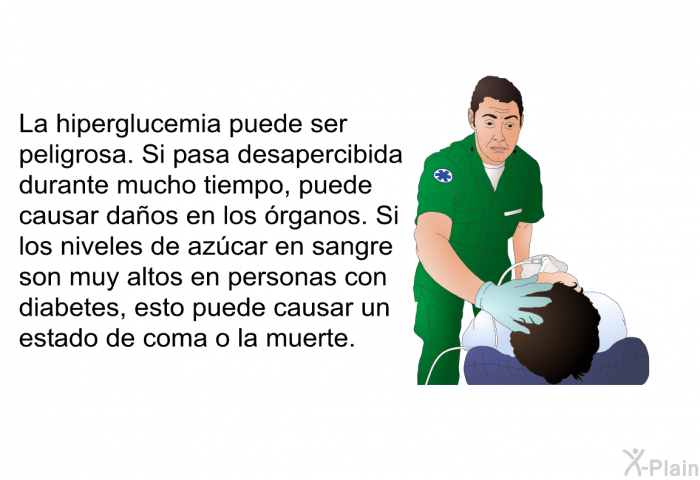 La hiperglucemia puede ser peligrosa. Si pasa desapercibida durante mucho tiempo, puede causar daos en los rganos. Si los niveles de azcar en sangre son muy altos en personas con diabetes, esto puede causar un estado de coma o la muerte.