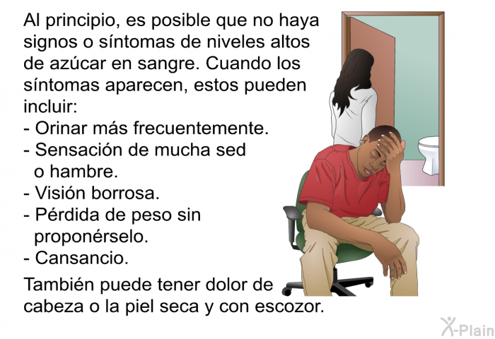 Al principio, es posible que no haya signos o s�ntomas de niveles altos de az�car en sangre. Cuando los s�ntomas aparecen, estos pueden incluir:  Orinar m�s frecuentemente. Sensaci�n de mucha sed o hambre. Visi�n borrosa. P�rdida de peso sin propon�rselo. Cansancio.  
 Tambi�n puede tener dolor de cabeza o la piel seca y con escozor.