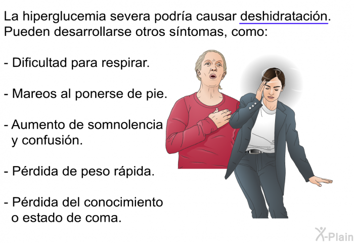 La hiperglucemia severa podr�a causar deshidrataci�n. Pueden desarrollarse otros s�ntomas, como:  Dificultad para respirar. Mareos al ponerse de pie. Aumento de somnolencia y confusi�n. P�rdida de peso r�pida. P�rdida del conocimiento o estado de coma.