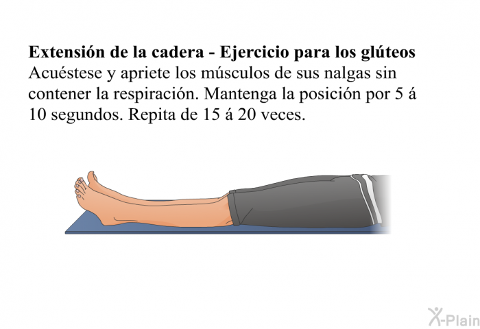 <B>Extensi�n de la cadera - Ejercicio para los gl�teos: </B>Acu�stese y apriete los m�sculos de sus nalgas sin contener la respiraci�n. Mantenga la posici�n por 5 � 10 segundos. Repita de 15 � 20 veces.