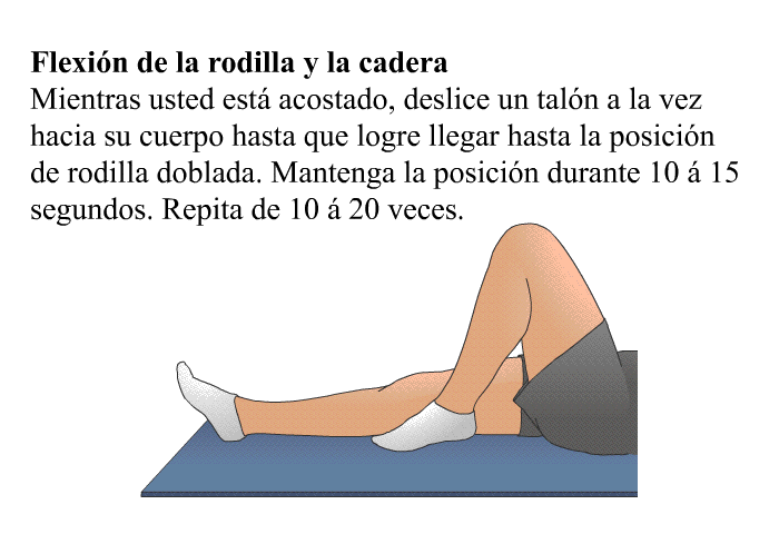 <B>Flexi�n de la rodilla y la cadera: </B>Mientras usted est� acostado, deslice un tal�n a la vez hacia su cuerpo hasta que logre llegar hasta la posici�n de rodilla doblada. Mantenga la posici�n durante 10 � 15 segundos. Repita de 10 � 20 veces.