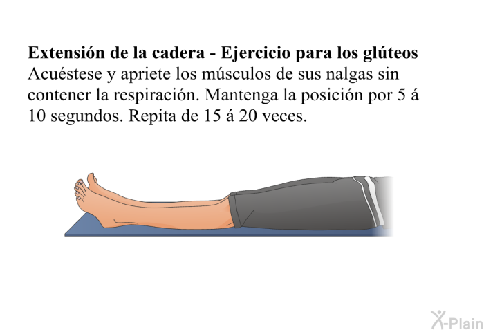 <B>Extensi�n de la cadera - Ejercicio para los gl�teos</B> Acu�stese y apriete los m�sculos de sus nalgas sin contener la respiraci�n. Mantenga la posici�n por 5 � 10 segundos. Repita de 15 � 20 veces.