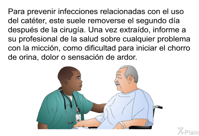 Para prevenir infecciones relacionadas con el uso del cat�ter, este suele removerse el segundo d�a despu�s de la cirug�a. Una vez extra�do, informe a su profesional de la salud sobre cualquier problema con la micci�n, como dificultad para iniciar el chorro de orina, dolor o sensaci�n de ardor.