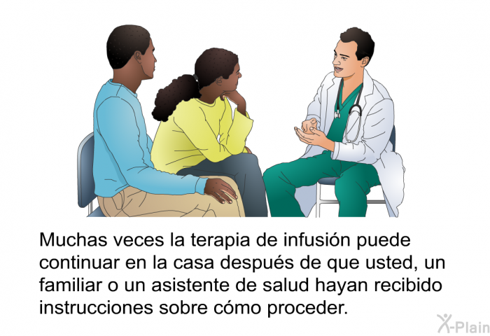 Muchas veces la terapia de infusin puede continuar en la casa despus de que usted, un familiar o un asistente de salud hayan recibido instrucciones sobre cmo proceder.