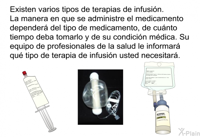 Existen varios tipos de terapias de infusin. La manera en que se administre el medicamento depender del tipo de medicamento, de cunto tiempo deba tomarlo y de su condicin mdica. Su equipo de profesionales de la salud le informar qu tipo de terapia de infusin usted necesitar.