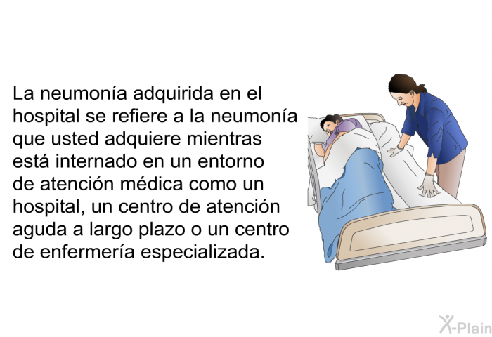 La neumona adquirida en el hospital se refiere a la neumona que usted adquiere mientras est internado en un entorno de atencin mdica como un hospital, un centro de atencin aguda a largo plazo o un centro de enfermera especializada.