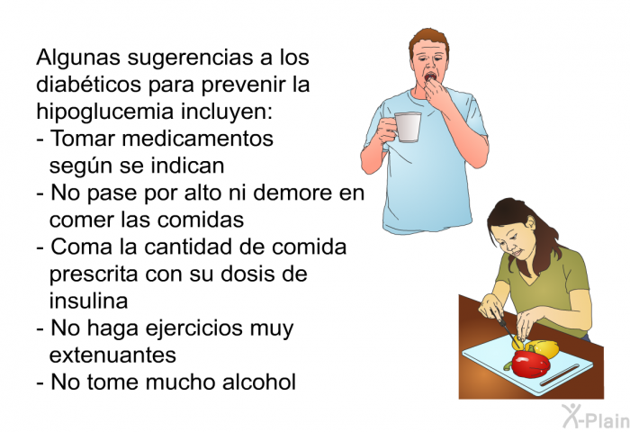 Algunas sugerencias a los diabticos para prevenir la hipoglucemia incluyen:  Tomar medicamentos segn se indican. No pase por alto ni demore en comer las comidas. Coma la cantidad de comida prescrita con su dosis de insulina. No haga ejercicios muy extenuantes. No tome mucho alcohol.