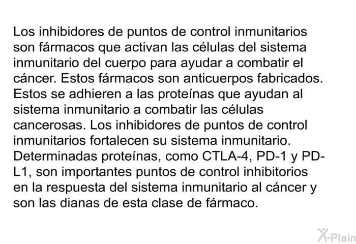 Los inhibidores de puntos de control inmunitarios son frmacos que activan las clulas del sistema inmunitario del cuerpo para ayudar a combatir el cncer. Estos frmacos son anticuerpos fabricados. Estos se adhieren a las protenas que ayudan al sistema inmunitario a combatir las clulas cancerosas. Los inhibidores de puntos de control inmunitarios fortalecen su sistema inmunitario. Determinadas protenas, como CTLA-4, PD-1 y PD-L1, son importantes puntos de control inhibitorios en la respuesta del sistema inmunitario al cncer y son las dianas de esta clase de frmaco.