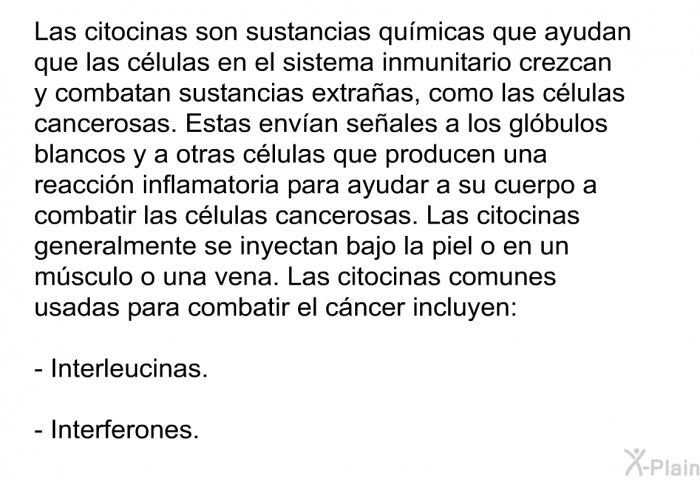 Las citocinas son sustancias qumicas que ayudan que las clulas en el sistema inmunitario crezcan y combatan sustancias extraas, como las clulas cancerosas. Estas envan seales a los glbulos blancos y a otras clulas que producen una reaccin inflamatoria para ayudar a su cuerpo a combatir las clulas cancerosas. Las citocinas generalmente se inyectan bajo la piel o en un msculo o una vena. Las citocinas comunes usadas para combatir el cncer incluyen:  Interleucinas. Interferones.