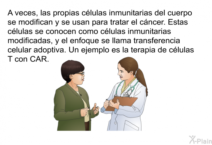 A veces, las propias clulas inmunitarias del cuerpo se modifican y se usan para tratar el cncer. Estas clulas se conocen como clulas inmunitarias modificadas, y el enfoque se llama transferencia celular adoptiva. Un ejemplo es la terapia de clulas T con CAR.