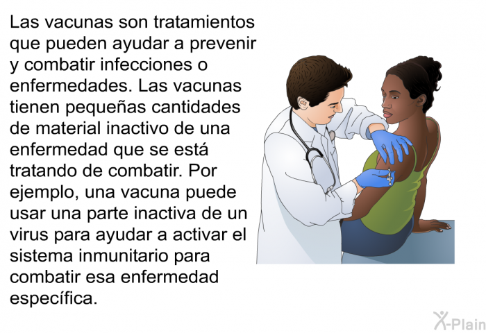 Las vacunas son tratamientos que pueden ayudar a prevenir y combatir infecciones o enfermedades. Las vacunas tienen pequeas cantidades de material inactivo de una enfermedad que se est tratando de combatir. Por ejemplo, una vacuna puede usar una parte inactiva de un virus para ayudar a activar el sistema inmunitario para combatir esa enfermedad especfica.