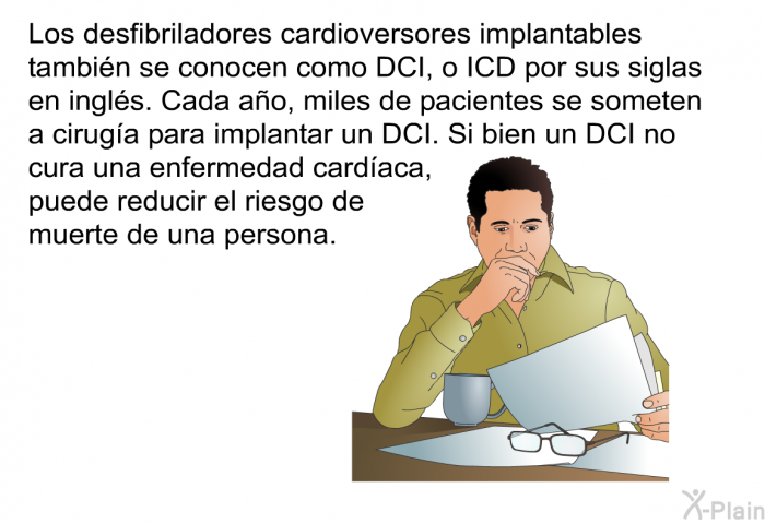 Los desfibriladores cardioversores implantables tambin se conocen como DCI, o ICD por sus siglas en ingls. Cada ao, miles de pacientes se someten a ciruga para implantar un DCI. Si bien un DCI no cura una enfermedad cardaca, puede reducir el riesgo de muerte de una persona.