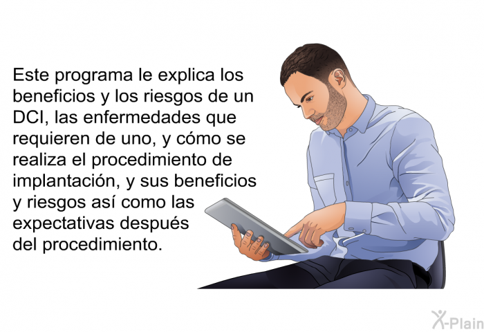 Esta informacin acerca de su salud le explica los beneficios y los riesgos de un DCI, las enfermedades que requieren de uno, y cmo se realiza el procedimiento de implantacin, y sus beneficios y riesgos as como las expectativas despus del procedimiento.