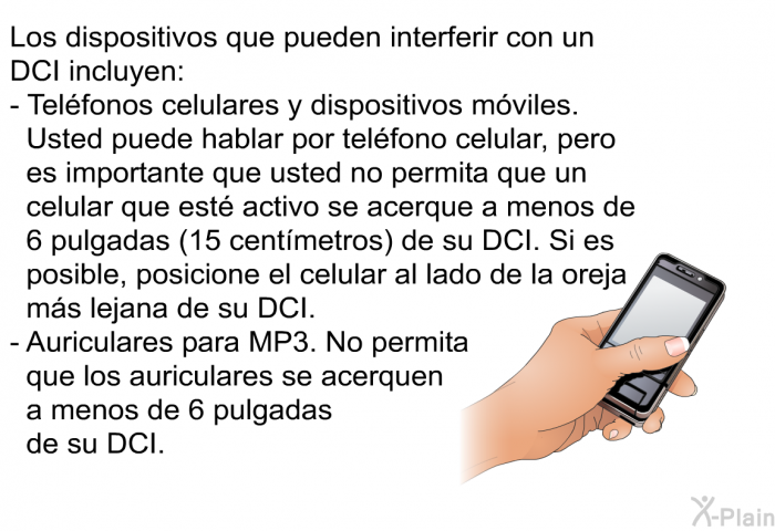 Los dispositivos que pueden interferir con un DCI incluyen:   Telfonos celulares y dispositivos mviles. Usted puede hablar por telfono celular, pero es importante que usted no permita que un celular que est activo se acerque a menos de 6 pulgadas (15 centmetros) de su DCI. Si es posible, posicione el celular al lado de la oreja ms lejana de su DCI. Auriculares para MP3. No permita que los auriculares se acerquen a menos de 6 pulgadas de su DCI.