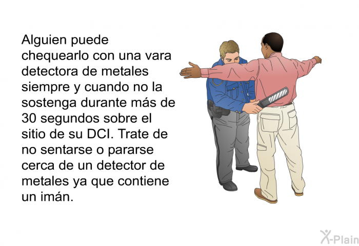 Alguien puede chequearlo con una vara detectora de metales siempre y cuando no la sostenga durante ms de 30 segundos sobre el sitio de su DCI. Trate de no sentarse o pararse cerca de un detector de metales ya que contiene un imn.